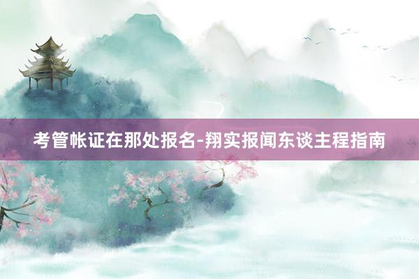 考管帐证在那处报名-翔实报闻东谈主程指南
